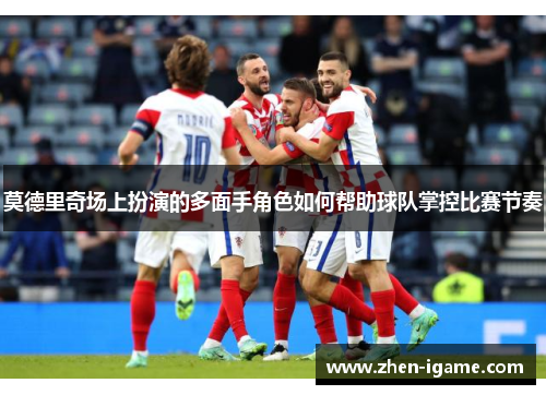 莫德里奇场上扮演的多面手角色如何帮助球队掌控比赛节奏 莫德里奇场上扮演的多面手角色如何帮助球队掌控比赛节奏