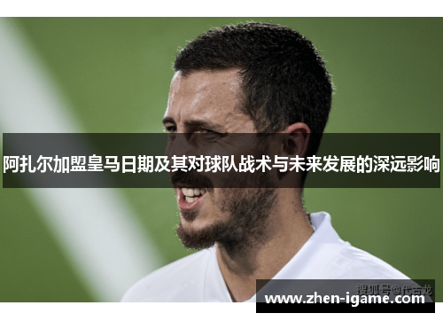 阿扎尔加盟皇马日期及其对球队战术与未来发展的深远影响