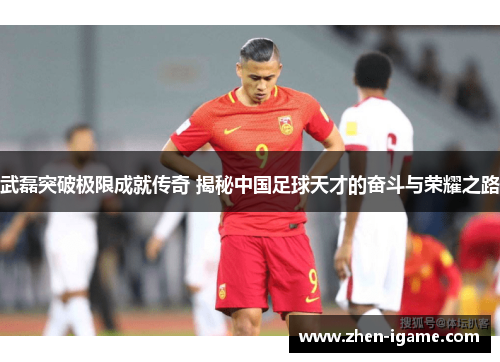 武磊突破极限成就传奇 揭秘中国足球天才的奋斗与荣耀之路 武磊突破极限成就传奇 揭秘中国足球天才的奋斗与荣耀之路