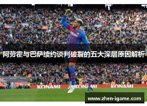 阿劳霍与巴萨续约谈判破裂的五大深层原因解析 阿劳霍与巴萨续约谈判破裂的五大深层原因解析