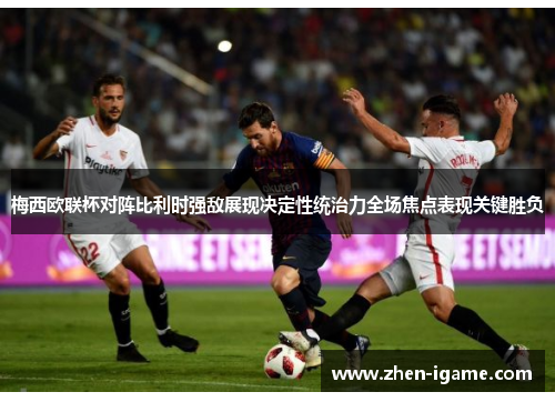 梅西欧联杯对阵比利时强敌展现决定性统治力全场焦点表现关键胜负 梅西欧联杯对阵比利时强敌展现决定性统治力全场焦点表现关键胜负