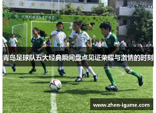 青岛足球队五大经典瞬间盘点见证荣耀与激情的时刻 青岛足球队五大经典瞬间盘点见证荣耀与激情的时刻