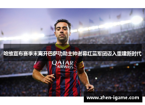 哈维宣布赛季末离开巴萨功勋主帅谢幕红蓝军团迈入重建新时代 哈维宣布赛季末离开巴萨功勋主帅谢幕红蓝军团迈入重建新时代