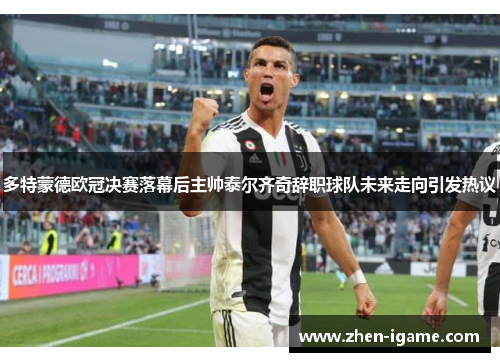 多特蒙德欧冠决赛落幕后主帅泰尔齐奇辞职球队未来走向引发热议 多特蒙德欧冠决赛落幕后主帅泰尔齐奇辞职球队未来走向引发热议
